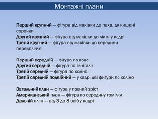 Монтажні плани

Перший крупний — фігура від маківки до пахв, до кишені
сорочки
Другий крупний — фігура від маківки до ліктя у кадрі
Третій крупний — фігура від маківки до середини
передпліччя

Перший середній — фігура по пояс
Другий середній — фігура по геніталії
Третій середній — фігура по коліно
Третій середній подвійний — у кадрі дві фигури по коліно

Загальний план — фігура у повний зріст
Американський план — фігура по середину гомілки
Дальній план — від 3 до 8 осіб у кадрі
 
