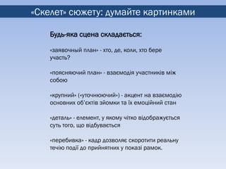 «Скелет» сюжету: думайте картинками

    Будь-яка сцена складається:

    «заявочный план» - хто, де, коли, хто бере
    участь?

    «поясняючий план» - взаємодія участників між
    собою

    «крупний» («уточнюючий») - акцент на взаємодію
    основних об’єктів зйомки та їх емоційний стан

    «деталь» - елемент, у якому чітко відображується
    суть того, що відбувається

    «перебивка» - кадр дозволяє скоротити реальну
    течію події до прийнятних у показі рамок.
 