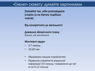 «Скелет» сюжету: думайте картинками
     Знімайте так, ніби розповідаєте
     історію (а не багато подібних
     планів)

     Від конкретного до загального

     Довжина зйомочного плану
     більше, ніж монтажного

     Монтажні кадри
     • 3-7 секунд
     • 10-20 сек

     • Обумовлені нашим сприйняттям
     • Первинне сприйняття візуальної
       інформації 3-5 секунд і повертання до неї
       ж на 9-12 секунді
 