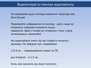 Відеоінтерв’ю/техніка відеозапису

За напрямком руху «погляду мовлення» простору має
бути більше

Перевіряйте зображення по контуру - щоб у кадр не
потрапили небажані елементи інших
предметів. Щоб з голови не «стирчали» гілки, з вуха
не«виїхджали» автомобілі

Не намагайтеся зняти під час інтерв’ю питання і
відповіді. Не забудьте про «перебивки»

1,5-2 хв. – інформаційний сюжет на ТБ

Для Інтернет - 1-1,5 хв.

Хоча, все залежить від якості контенту
 