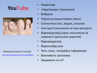•   Коментарі
       YouТube                               •   «Нра/ненра» (показник)
                                             •   Вибране
                                             •   Підписка (акцентувати увагу)
                                             •   Статистика (хто, звідки, скільки)
                                             •   Анотації (посилання на інші ресурси)
                                             •   Відеовідповіді (крос-посилання за
                                                 наявності декількох акаунтів)
                                             •   Відеоредактор
                                             •   Відеослайд-шоу
 Найперший ролик Youtube                     •   Теги, опис, локаційна інформація
http://www.youtube.com/watch?v=jNQXAC9IVRw
                                             •   Важливість заголовку
                                             •   Закривати чи ні?
 