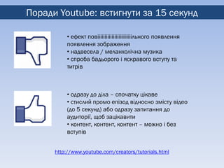 Поради Youtube: встигнути за 15 секунд

          • ефект повіііііііііііііііііііііііільного появлення
          появлення зображення
          • надвесела / меланхолічна музика
          • спроба бадьорого і яскравого вступу та
          титрів



          • одразу до діла – спочатку цікаве
          • стислий промо епізод відносно змісту відео
          (до 5 секунд) або одразу запитання до
          аудиторії, щоб зацікавити
          • контент, контент, контент – можно і без
          вступів


      http://www.youtube.com/creators/tutorials.html
 