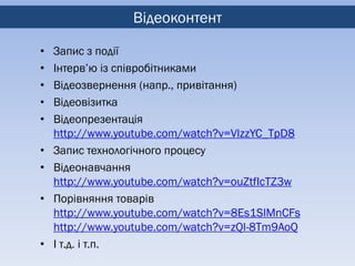 Відеоконтент

•   Запис з події
•   Інтерв’ю із співробітниками
•   Відеозвернення (напр., привітання)
•   Відеовізитка
•   Відеопрезентація
    http://www.youtube.com/watch?v=VlzzYC_TpD8
•   Запис технологічного процесу
•   Відеонавчання
    http://www.youtube.com/watch?v=ouZtfIcTZ3w
•   Порівняння товарів
    http://www.youtube.com/watch?v=8Es1SlMnCFs
    http://www.youtube.com/watch?v=zQl-8Tm9AoQ
•   І т.д. і т.п.
 