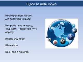 Відео та нові медіа


Нові ефективні канали
для досягнення цілей

Не треба чекати перед
«ящиком» – дивитися «тут і
одразу»

Якісна аудиторія

Швидкість

Весь світ в пристрої
 