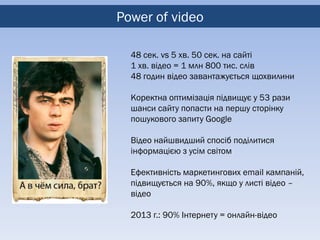 Power of video

  48 сек. vs 5 хв. 50 сек. на сайті
  1 хв. відео = 1 млн 800 тис. слів
  48 годин відео завантажується щохвилини

  Коректна оптимізація підвищує у 53 рази
  шанси сайту попасти на першу сторінку
  пошукового запиту Google

  Відео найшвидший спосіб поділитися
  інформацією з усім світом

  Ефективність маркетингових email кампаній,
  підвищується на 90%, якщо у листі відео –
  відео

  2013 г.: 90% Інтернету = онлайн-відео
 