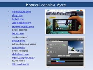 Корисні сервіси. Дуже.
•   mobypicture.com
•   yfrog.com
•   twitvid.com
•   video.google.com
•   studio.stupeflix.com
    онлайн-редактор
• jaycut.com
    онлайн-редактор
• dotsub.com
    субтитри будь-якою мовою
• zamzar.com
    онлайн-конвертер
• slideshare.com
• http://clip2net.com/
    відео з екрану
• http://qik.com/
 