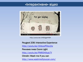 «Інтерактивне» відео




       http://youtu.be/1HIGCgpHYB4


Peugeot 208: Interactive Experience
http://youtu.be/1KduwP0wv2w
Реклама пива Coors Light
http://youtu.be/PM6Oh9ujs7Y
Citroёn: Wash me if you can
http://www.washmeifyoucan.com/
 