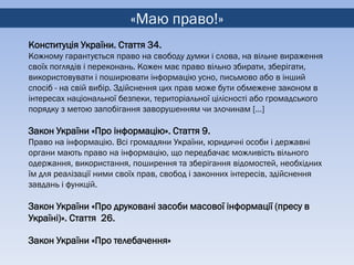 «Маю право!»
Конституція України. Стаття 34.
Кожному гарантується право на свободу думки і слова, на вільне вираження
своїх поглядів і переконань. Кожен має право вільно збирати, зберігати,
використовувати і поширювати інформацію усно, письмово або в інший
спосіб - на свій вибір. Здійснення цих прав може бути обмежене законом в
інтересах національної безпеки, територіальної цілісності або громадського
порядку з метою запобігання заворушенням чи злочинам […]

Закон України «Про інформацію». Стаття 9.
Право на інформацію. Всі громадяни України, юридичні особи і державні
органи мають право на інформацію, що передбачає можливість вільного
одержання, використання, поширення та зберігання відомостей, необхідних
їм для реалізації ними своїх прав, свобод і законних інтересів, здійснення
завдань і функцій.

Закон України «Про друковані засоби масової інформації (пресу в
Україні)». Стаття 26.

Закон України «Про телебачення»
 