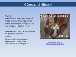 Обережно! «Вірус»!


•   Один із
    способів достукатися до аудиторії
•   Відео, яким хочеться поділитися
•   Відео, яке набирає велику кількість
    переглядів за короткий термін

•   Оригінальний сюжет, креативна ідея
    чи фіксація «мегаподії»
•   «Посів»
•   Переглядайте вірусні відео –
    спробуйте зрозуміти чим                  Funny cats in water :))
    вони захопили користувачів            http://youtu.be/ctJJrBw7e-c
 