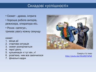Складові «успішності»

• Сюжет - драма, інтрига
• Хороша робота акторів,
режисера, оператора etc.
• Ролик «затягує»,
тримає увагу кожну секунду

сюжет:
1. місце дії
2. стартова ситуація
3. сюжет розгортається
4. герої діють
5. кульмінація «і тут він..»!                      Смерть п’є пиво
6. розв'язка, чим все закінчилося     http://youtu.be/Otre6Q7sPaE
7. фінальні кадри
 