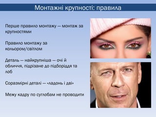 Монтажні крупності: правила

Перше правило монтажу — монтаж за
крупностями

Правило монтажу за
кольором/світлом

Деталь — найкрупніша — очі й
обличчя, підрізане до підборіддя та
лоб

Соразмірні деталі — «ладонь і дві»

Межу кадру по суглобам не проводити
 
