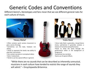 Generic Codes and ConventionsDifferent Genre’s, Stereotypes and fans mean that we see different general rules for each culture of music.‘Heavy Metal’‘Indie Rock’ Often contains quick camera movement to give a sense of energy. 
