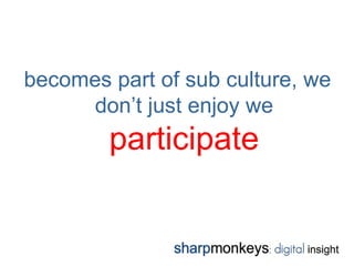 becomes part of sub culture, we
     don’t just enjoy we
        participate
 