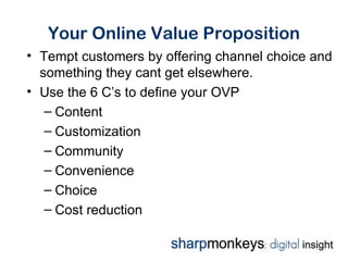 Your Online Value Proposition
• Tempt customers by offering channel choice and
  something they cant get elsewhere.
• Use the 6 C’s to define your OVP
   – Content
   – Customization
   – Community
   – Convenience
   – Choice
   – Cost reduction
 