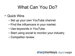 What Can You Do?
• Quick Wins
  – Set up your own YouTube channel.
  – Find the influencers in your market.
  – Use keywords in YouTube.
  – Start using social to monitor your industry.
  – Competitor review
 
