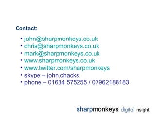 Contact:
 • john@sharpmonkeys.co.uk
 • chris@sharpmonkeys.co.uk
 • mark@sharpmonkeys.co.uk
 • www.sharpmonkeys.co.uk
 • www.twitter.com/sharpmonkeys
 • skype – john.chacks
 • phone – 01684 575255 / 07962188183
 