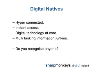 Digital Natives

– Hyper connected.
– Instant access.
– Digital technology at core.
– Multi tasking information junkies.

– Do you recognise anyone?
 