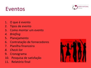 Eventos
1. O que é evento
2. Tipos de evento
3. Como montar um evento
4. Briefing
5. Planejamento
6. Contratação de fornecedores
7. Planilha financeira
8. Check list
9. Cronograma
10. Pesquisa de satisfação
11. Relatório final
 