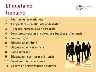 Etiqueta no
trabalho
1. Boas maneiras e etiqueta
2. A importância da etiqueta no trabalho
3. Relações interpessoais no trabalho
4. Como se comportar em diversas situações profissionais
5. Comunicação
6. Etiqueta ao telefone
7. Etiqueta ao enviar e-mails
8. Como se vestir
9. Etiqueta em eventos profissionais
10. Convidados internacionais
11. Viagem de negócios para o exterior
 