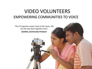   VIDEO VOLUNTEERSEMPOWERING COMMUNITIES TO VOICE ‘The TV reporters never come to the slums. We are the only local reporters here.’  Zulekha, Community Producer 