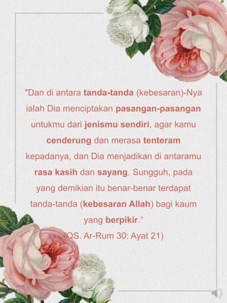 "Dan di antara tanda-tanda (kebesaran)-Nya
ialah Dia menciptakan pasangan-pasangan
untukmu dari jenismu sendiri, agar kamu
cenderung dan merasa tenteram
kepadanya, dan Dia menjadikan di antaramu
rasa kasih dan sayang. Sungguh, pada
yang demikian itu benar-benar terdapat
tanda-tanda (kebesaran Allah) bagi kaum
yang berpikir.“
(QS. Ar-Rum 30: Ayat 21)
 