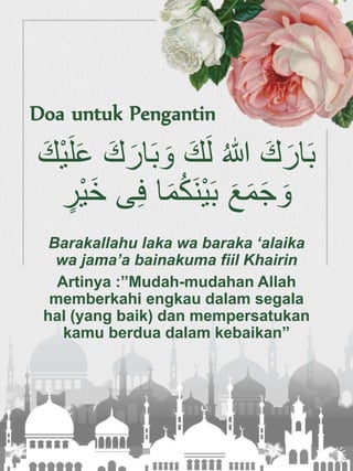 َ‫و‬ َ‫ك‬َ‫ل‬ ُ‫هللا‬ َ‫ك‬َ‫ار‬َ‫ب‬َ‫ع‬ َ‫ك‬َ‫ار‬َ‫ب‬َ‫ْك‬‫ي‬َ‫ل‬
ُ‫ك‬َ‫ن‬ْ‫ي‬َ‫ب‬ َ‫ع‬َ‫م‬َ‫ج‬ َ‫و‬‫ْر‬‫ي‬َ‫خ‬ ‫ى‬ِ‫ف‬ ‫ا‬َ‫م‬
Barakallahu laka wa baraka ‘alaika
wa jama’a bainakuma fiil Khairin
Artinya :”Mudah-mudahan Allah
memberkahi engkau dalam segala
hal (yang baik) dan mempersatukan
kamu berdua dalam kebaikan”
Doa untuk Pengantin
 