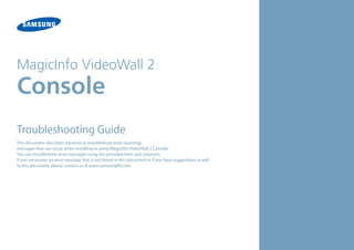 MagicInfo VideoWall 2

Console

Troubleshooting Guide
This document describes solutions to troubleshoot error (warning)
messages that can occur when installing or using MagicInfo VideoWall 2 Console.
You can troubleshoot error messages using the provided hints and solutions.
If you encounter an error message that is not found in this document or if you have suggestions to add
to this document, please contact us at www.samsunglfd.com.

 
