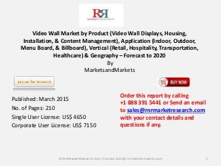 Video Wall Market by Product (Video Wall Displays, Housing,
Installation, & Content Management), Application (Indoor, Outdoor,
Menu Board, & Billboard), Vertical (Retail, Hospitality, Transportation,
Healthcare) & Geography – Forecast to 2020
By
MarketsandMarkets
Published: March 2015
No. of Pages: 210
Single User License: US$ 4650
Corporate User License: US$ 7150
1
Order this report by calling
+1 888 391 5441 or Send an email
to sales@rnrmarketresearch.com
with your contact details and
questions if any.
© RnRMarketResearch com / Contact sales@ rnrmarketresearch.com
 