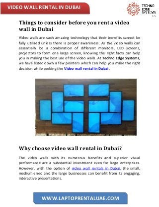 VIDEO WALL RENTAL IN DUBAI
WWW.LAPTOPRENTALUAE.COM
Things to consider before you rent a video
wall in Dubai
Video walls are such amazing technology that their benefits cannot be
fully utilized unless there is proper awareness. As the video walls can
essentially be a combination of different monitors, LED screens,
projectors to form one large screen, knowing the right facts can help
you in making the best use of the video walls. At Techno Edge Systems,
we have listed down a few pointers which can help you make the right
decision while seeking the Video wall rental in Dubai.
Why choose video wall rental in Dubai?
The video walls with its numerous benefits and superior visual
performance are a substantial investment even for large enterprises.
However, with the option of video wall rentals in Dubai, the small,
medium-sized and the large businesses can benefit from its engaging,
interactive presentations.
 