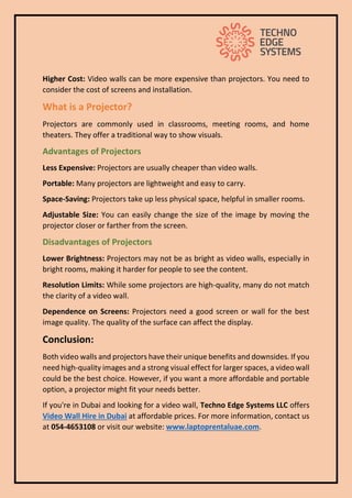 Higher Cost: Video walls can be more expensive than projectors. You need to
consider the cost of screens and installation.
What is a Projector?
Projectors are commonly used in classrooms, meeting rooms, and home
theaters. They offer a traditional way to show visuals.
Advantages of Projectors
Less Expensive: Projectors are usually cheaper than video walls.
Portable: Many projectors are lightweight and easy to carry.
Space-Saving: Projectors take up less physical space, helpful in smaller rooms.
Adjustable Size: You can easily change the size of the image by moving the
projector closer or farther from the screen.
Disadvantages of Projectors
Lower Brightness: Projectors may not be as bright as video walls, especially in
bright rooms, making it harder for people to see the content.
Resolution Limits: While some projectors are high-quality, many do not match
the clarity of a video wall.
Dependence on Screens: Projectors need a good screen or wall for the best
image quality. The quality of the surface can affect the display.
Conclusion:
Both video walls and projectors have their unique benefits and downsides. If you
need high-quality images and a strong visual effect for larger spaces, a video wall
could be the best choice. However, if you want a more affordable and portable
option, a projector might fit your needs better.
If you're in Dubai and looking for a video wall, Techno Edge Systems LLC offers
Video Wall Hire in Dubai at affordable prices. For more information, contact us
at 054-4653108 or visit our website: www.laptoprentaluae.com.
 