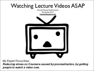 Watching Lecture Videos ASAP
                          Priority Map by Nishant Jacob
                                 November 2012
                              nishantj@stanford.edu




My Expert Focus Area: 
Reducing stress on Coursera caused by procrastination, by getting
people to watch a video now.
 