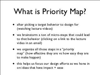 What is Priority Map?
•   after picking a target behavior to design for
    (watching lecture videos)

•   we brainstorm a ton of micro-steps that could lead
    to that behavior (clicking on a link to the lecture
    video in an email)

•   we organize all those steps in a “priority
    map” (how effective they are vs how easy they are
    to make happen)

•   this helps us focus our design efforts as we hone in
    on ideas that have impact + ease
 