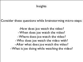Insights



Consider these questions while brainstorming micro-steps:

             -How does joe watch the video?
            - When does joe watch the video?
           - Where does joe watch the video?
         - Who does joe watch the video with?
         - After what does joe watch the video?
      - What is joe doing while watching the video?
 