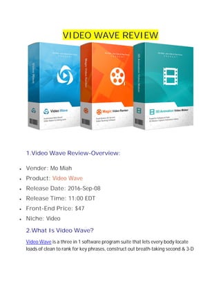 VIDEO WAVE REVIEW
1.Video Wave Review-Overview:
 Vender: Mo Miah
 Product: Video Wave
 Release Date: 2016-Sep-08
 Release Time: 11:00 EDT
 Front-End Price: $47
 Niche: Video
2.What Is Video Wave?
Video Wave is a three in 1 software program suite that lets every body locate
loads of clean to rank for key phrases, construct out breath-taking second & 3-D
 