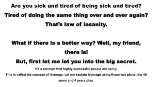 Are you sick and tired of being sick and tired?
Tired of doing the same thing over and over again?
That’s law of insanity.
What if there is a better way? Well, my friend,
there is!
But, first let me let you into the big secret.
It’s a concept that highly successful people are using.
This is called the concept of leverage. Let me explain leverage using these two plans; the 40
years and 4 years plan.
 