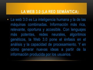 LA WEB 3.0 (LA RED SEMÁNTICA)
• La web 3.0 es La inteligencia humana y la de las
máquinas combinadas. Información más rica,
relevante, oportuna y accesible. Con lenguajes
más potentes, redes neurales, algoritmos
genéticos, la Web 3.0 pone el énfasis en el
análisis y la capacidad de procesamiento. Y en
cómo generar nuevas ideas a partir de la
información producida por los usuarios.
 