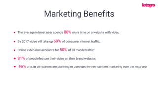 ● The average internet user spends 88% more time on a website with video;
● Online video now accounts for 50% of all mobile traffic;
● 81% of people feature their video on their brand website;
● By 2017 video will take up 69% of consumer internet traffic;
● 96% of B2B companies are planning to use video in their content marketing over the next year
Marketing Benefits
 