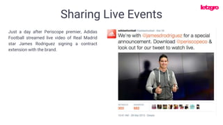 Sharing Live Events
Just a day after Periscope premier, Adidas
Football streamed live video of Real Madrid
star James Rodriguez signing a contract
extension with the brand.
 