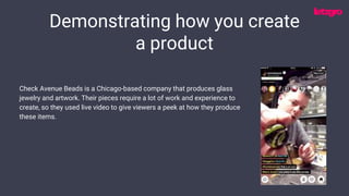Demonstrating how you create
a product
Check Avenue Beads is a Chicago-based company that produces glass
jewelry and artwork. Their pieces require a lot of work and experience to
create, so they used live video to give viewers a peek at how they produce
these items.
 