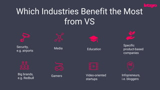 Security,
e.g. airports
Media Education
Specific
product-based
companies
Which Industries Benefit the Most
from VS
Video-oriented
startups
Infopreneurs,
i.e. bloggers
Big brands,
e.g. Redbull
Gamers
 