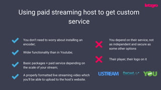 Using paid streaming host to get custom
service
You don’t need to worry about installing an
encoder;
Wider functionality than in Youtube;
Basic packages + paid service depending on
the scale of your stream;
A properly formatted live streaming video which
you’ll be able to upload to the host’s website.
Their player, their logo on it
You depend on their service, not
as independent and secure as
some other options
 
