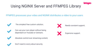 Using NGINX Server and FFMPEG Library
The simplest free custom solution;
FFMPEG processes your video and NGINX distributes a video to your users
Can use your own player without being
dependant on Youtube or Ustream;
Absolute control over streaming content;
Needs constant support;
Don’t need to worry about security.
Expensive support.
 