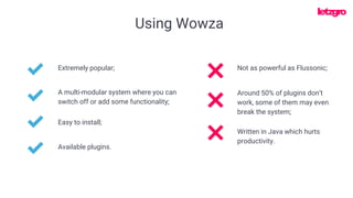 Using Wowza
Extremely popular;
A multi-modular system where you can
switch off or add some functionality;
Not as powerful as Flussonic;
Easy to install;
Around 50% of plugins don’t
work, some of them may even
break the system;
Written in Java which hurts
productivity.
Available plugins.
 