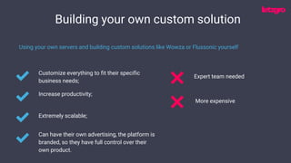 Building your own custom solution
Customize everything to fit their specific
business needs;
Using your own servers and building custom solutions like Wowza or Flussonic yourself
Increase productivity;
Extremely scalable;
Expert team needed
Can have their own advertising, the platform is
branded, so they have full control over their
own product.
More expensive
 