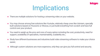 ● You may choose among free solutions like Youtube, relatively cheap ones like Ustream, specially
built solutions based on Flussonic or Wowza, or just build everything from scratch and have full
control over your product;
● There are multiple solutions for hosting a streaming video on your website;
● You need to weigh up the pros and cons of every option including the cost, productivity, need for
support, availability of specialists, maintainability, scalability etc.;
Implications
● Study how different businesses and industries build video streaming software to make your choice
easier;
● Although custom solutions are more expensive, only they can give you full control and security.
 