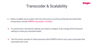Transcoder & Scalability
● The first server consists of video processors like FFMPEG and Avi sync and a transcoder that
automates their work.
● Build a scalable server system with one main server on which you’ll build and install other
components, namely FFMPEG transcoder + Avi Sync.
● To synchronize it all with the website, you need to configure it all, manage all the Flussonic
settings to meet your individual needs.
 