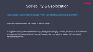 Scalability & Geolocation
The main server will send the stream to a local server.
Think about geolocation issues when you start building your platform.
In huge streaming platforms like Periscope, the system is highly scalable, the main cluster monitors
and controls the load of other servers and manages the new users to spread the load equally
between the servers.
 