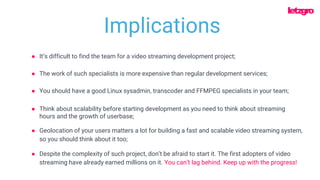 ● The work of such specialists is more expensive than regular development services;
● You should have a good Linux sysadmin, transcoder and FFMPEG specialists in your team;
● It’s difficult to find the team for a video streaming development project;
● Think about scalability before starting development as you need to think about streaming
hours and the growth of userbase;
Implications
● Geolocation of your users matters a lot for building a fast and scalable video streaming system,
so you should think about it too;
● Despite the complexity of such project, don’t be afraid to start it. The first adopters of video
streaming have already earned millions on it. You can’t lag behind. Keep up with the progress!
 