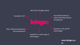 Founded in 2011
Web, mobile and interactive
tech development
More than 50 happy clients
Successful projects in
video streaming software
development
Expertise in AR and VR
technologies
Expertise in a wide range of
technologies
www.letzgro.co
m
 