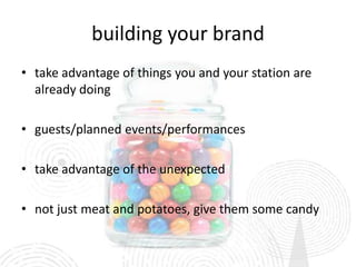 building your brand
• take advantage of things you and your station are
  already doing

• guests/planned events/performances

• take advantage of the unexpected

• not just meat and potatoes, give them some candy
 